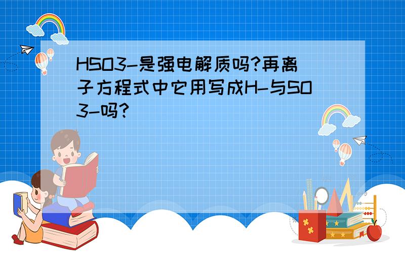 HSO3-是强电解质吗?再离子方程式中它用写成H-与SO3-吗?