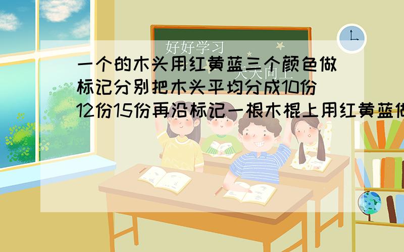 一个的木头用红黄蓝三个颜色做标记分别把木头平均分成10份12份15份再沿标记一根木棍上用红黄蓝做标记,将木棍平均分成了10,12.15等份.如果沿这三种标记把木棍锯断,锯成了几段