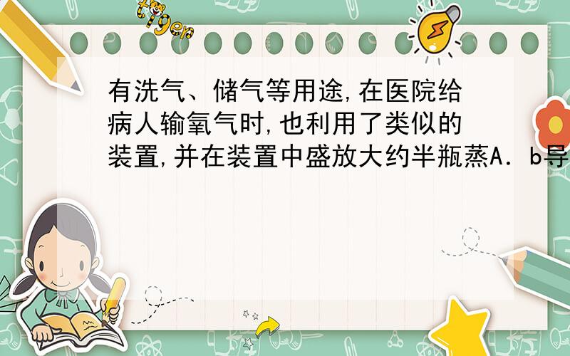 有洗气、储气等用途,在医院给病人输氧气时,也利用了类似的装置,并在装置中盛放大约半瓶蒸A．b导管连接供给氧气的钢瓶B．a导管连接病人吸氧气的塑胶管C．该装置可用来观察是否有氧气