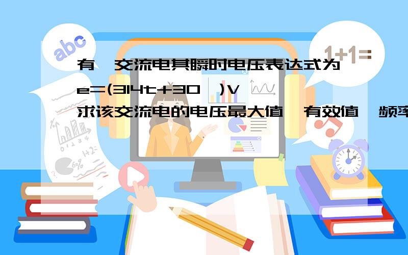 有一交流电其瞬时电压表达式为e=(314t+30°)V,求该交流电的电压最大值,有效值,频率,周期,角频率和初相位. 求详细解答