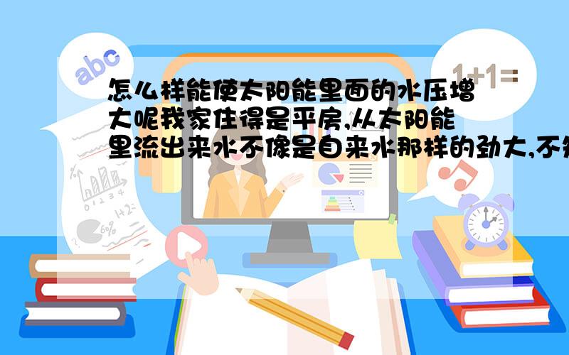 怎么样能使太阳能里面的水压增大呢我家住得是平房,从太阳能里流出来水不像是自来水那样的劲大,不知道有没有办法能让太阳能里面的水压也像自来水一样流得快点,劲大点