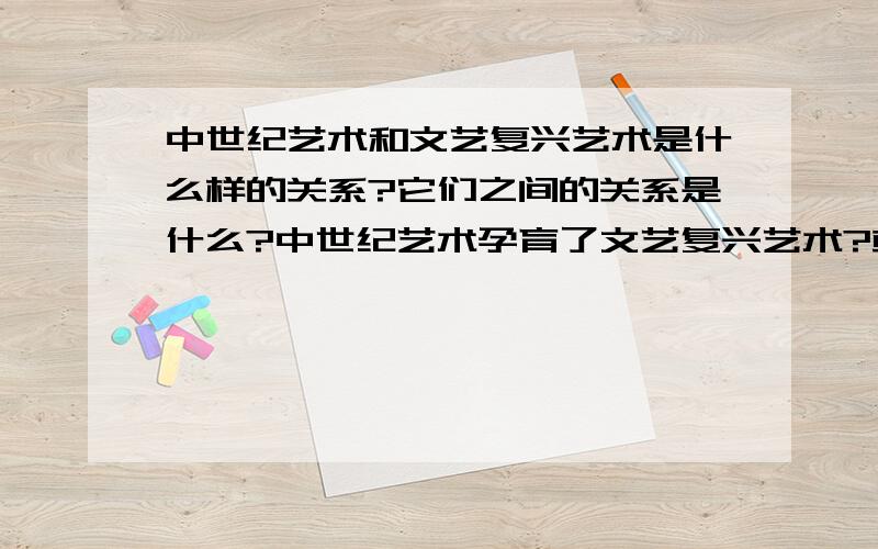 中世纪艺术和文艺复兴艺术是什么样的关系?它们之间的关系是什么?中世纪艺术孕育了文艺复兴艺术?或者文艺复兴艺术全面超越中世纪艺术?着眼点是它们的关系分析地越详细越好