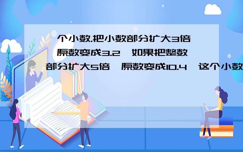 一个小数.把小数部分扩大3倍,原数变成3.2,如果把整数部分扩大5倍,原数变成10.4,这个小数是（）