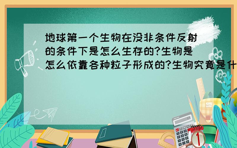 地球第一个生物在没非条件反射的条件下是怎么生存的?生物是怎么依靠各种粒子形成的?生物究竟是什么啊 虽然生物学到今天!可是面对如此不可思议的东西 我任然怀疑人死了之后不像现在