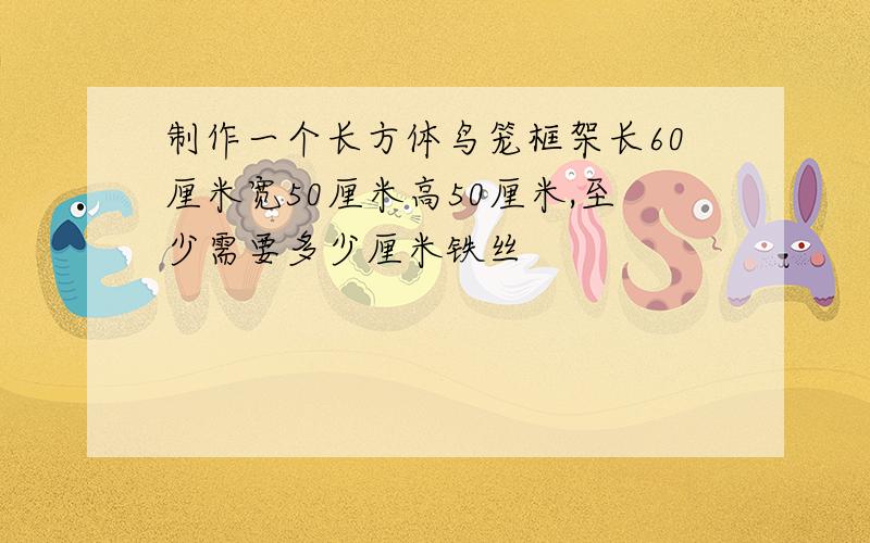 制作一个长方体鸟笼框架长60厘米宽50厘米高50厘米,至少需要多少厘米铁丝