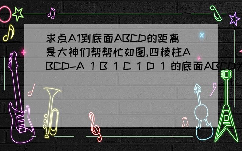 求点A1到底面ABCD的距离是大神们帮帮忙如图,四棱柱ABCD-A 1 B 1 C 1 D 1 的底面ABCD为正方形,侧棱与底面边长均为2a,且∠A 1 AD=∠A 1 AB=60°,则点A1到底面ABCD的距离是