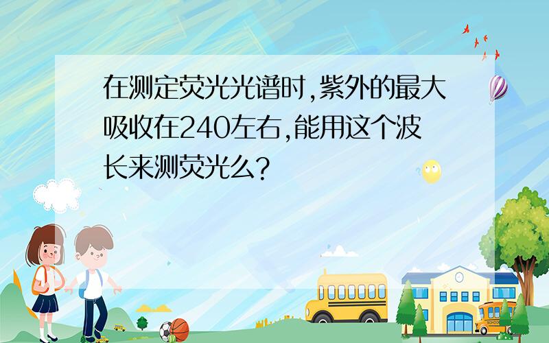 在测定荧光光谱时,紫外的最大吸收在240左右,能用这个波长来测荧光么?