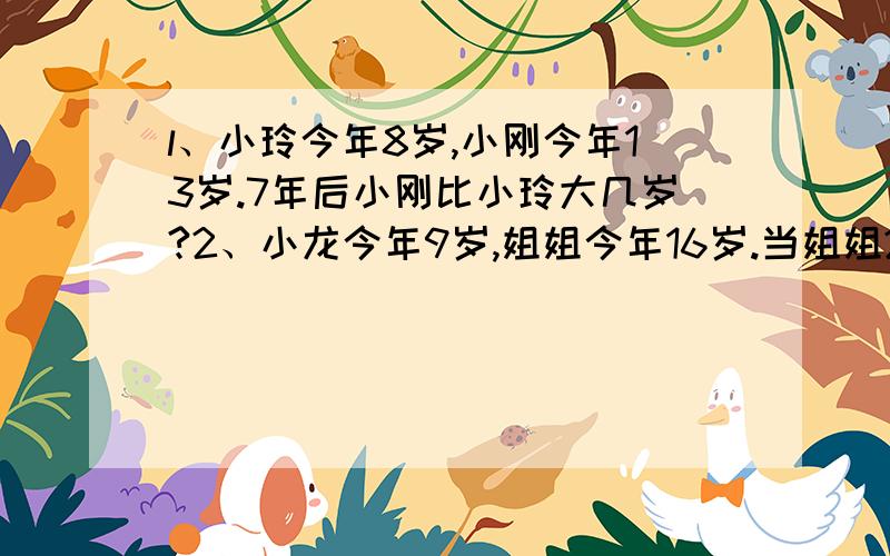 l、小玲今年8岁,小刚今年13岁.7年后小刚比小玲大几岁?2、小龙今年9岁,姐姐今年16岁.当姐姐25岁时,小龙是多少岁?3、小林和小伟的年龄和是29岁.几年后两人的年龄和是45岁?4、小惠今年17岁,小