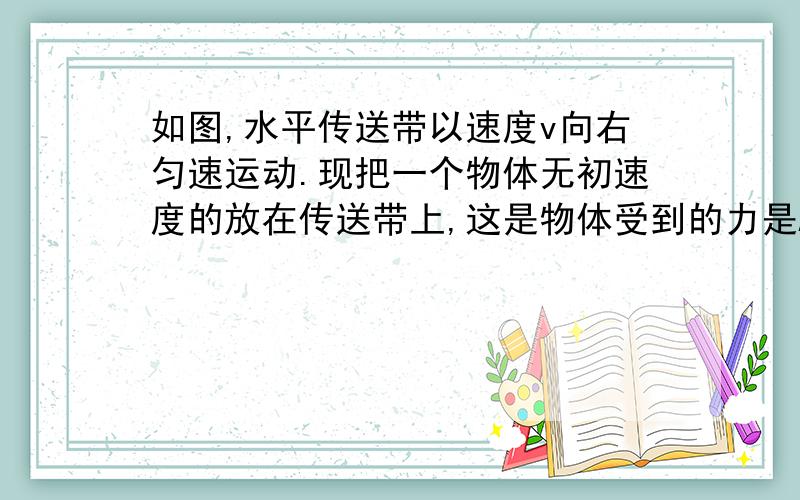 如图,水平传送带以速度v向右匀速运动.现把一个物体无初速度的放在传送带上,这是物体受到的力是A、重力、弹力                       B、重力、弹力、滑动摩擦力       C、重力、滑动摩擦力