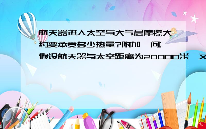 航天器进入太空与大气层摩擦大约要承受多少热量?附加一问:假设航天器与太空距离为20000米,又要承受多少热量?