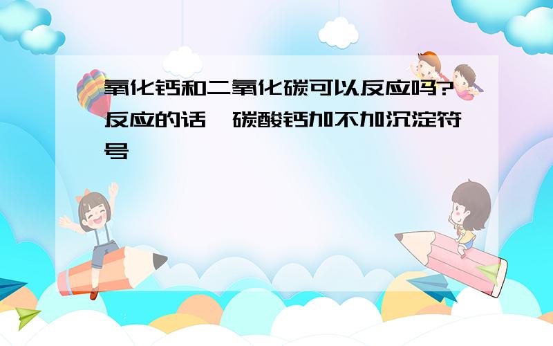 氧化钙和二氧化碳可以反应吗?反应的话,碳酸钙加不加沉淀符号