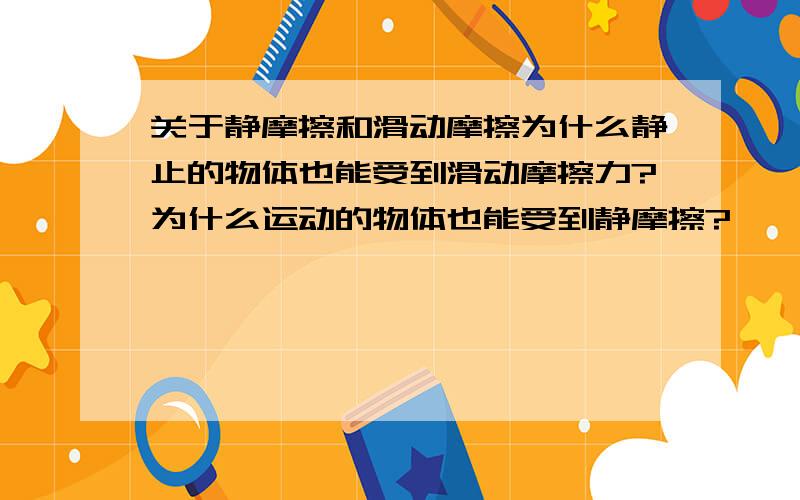 关于静摩擦和滑动摩擦为什么静止的物体也能受到滑动摩擦力?为什么运动的物体也能受到静摩擦?