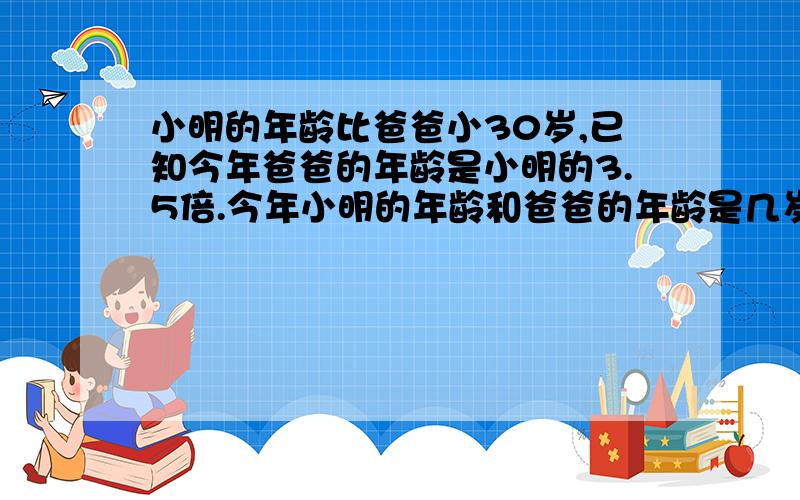 小明的年龄比爸爸小30岁,已知今年爸爸的年龄是小明的3.5倍.今年小明的年龄和爸爸的年龄是几岁?用方程解