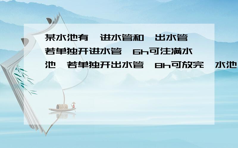 某水池有一进水管和一出水管,若单独开进水管,6h可注满水池,若单独开出水管,8h可放完一水池,若两管同时开,那么多少小时可以注满水池?快,要方程~