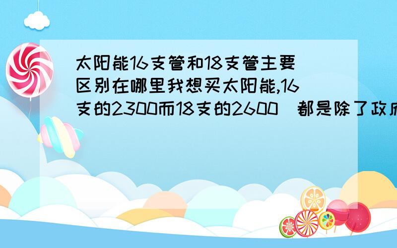 太阳能16支管和18支管主要区别在哪里我想买太阳能,16支的2300而18支的2600（都是除了政府补贴后的价）,2300的是皇明的,2600的是桑夏的,还有一款太阳雨的16支管也2300,买哪个好呢?16和18支管有哪