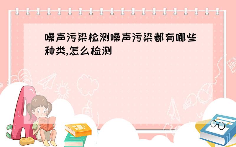 噪声污染检测噪声污染都有哪些种类,怎么检测