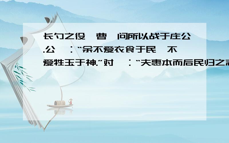 长勺之役,曹刿问所以战于庄公.公曰：“余不爱衣食于民,不爱牲玉于神.”对曰：“夫惠本而后民归之志,民和而后神降之福.若布德于民而平均其政事,君子务治而小人务力；动不违时,财不过