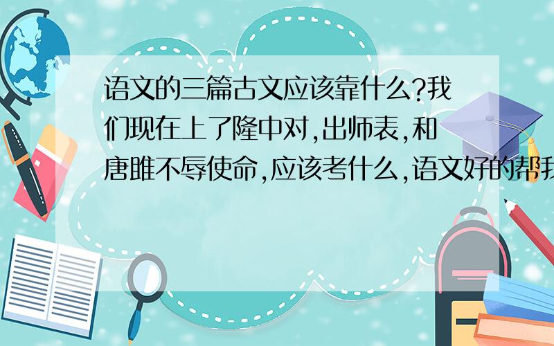 语文的三篇古文应该靠什么?我们现在上了隆中对,出师表,和唐雎不辱使命,应该考什么,语文好的帮我猜一下.