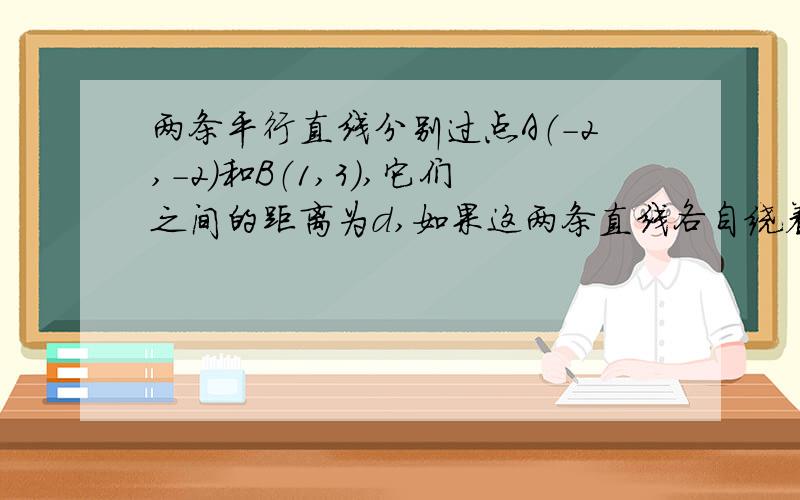 两条平行直线分别过点A（-2,-2）和B（1,3）,它们之间的距离为d,如果这两条直线各自绕着A,B旋转并且保持平行.⑴求d的变化范围⑵用d表示这两条直线的斜率⑶当d取最大值时,求这两条直线的方