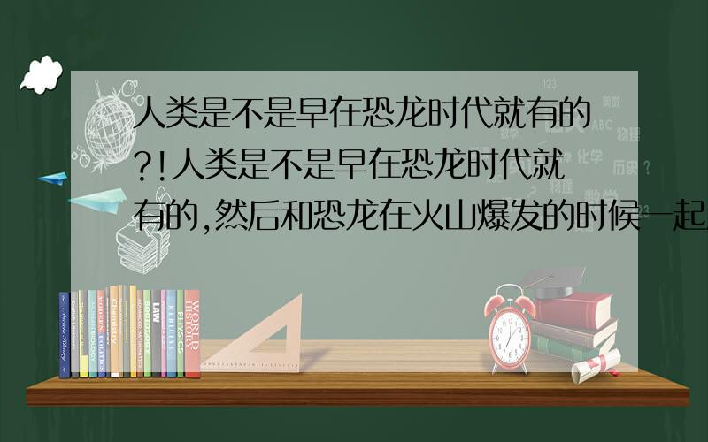 人类是不是早在恐龙时代就有的?!人类是不是早在恐龙时代就有的,然后和恐龙在火山爆发的时候一起消灭了,然后再过了几个世纪后又再次又人类出现的?