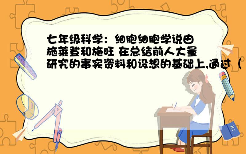 七年级科学：细胞细胞学说由 施莱登和施旺 在总结前人大量研究的事实资料和设想的基础上,通过（ ）而提出.内容为（          ）