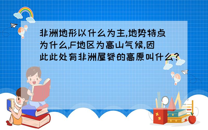 非洲地形以什么为主,地势特点为什么,F地区为高山气候,因此此处有非洲屋脊的高原叫什么?