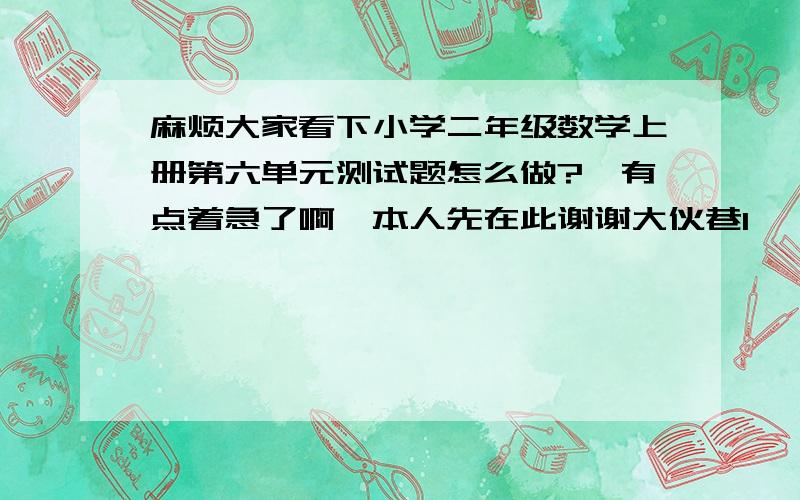 麻烦大家看下小学二年级数学上册第六单元测试题怎么做?　有点着急了啊,本人先在此谢谢大伙巷1