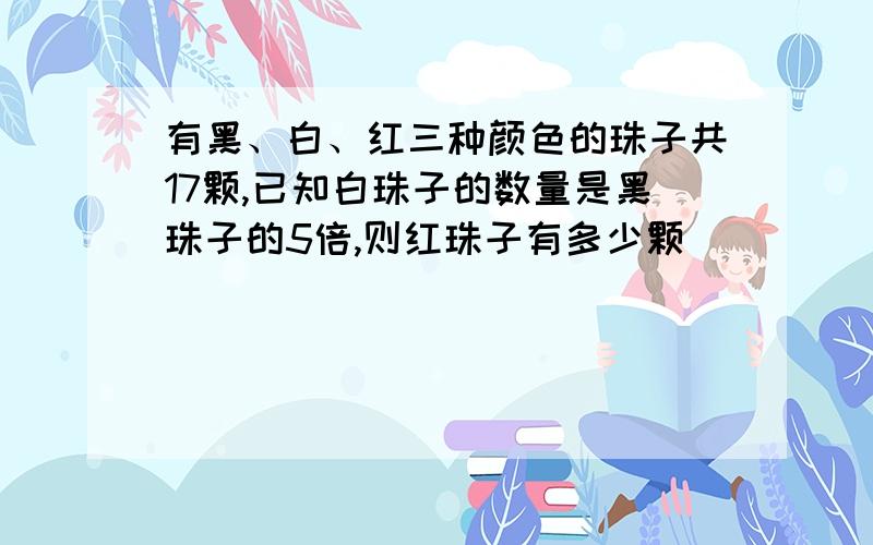 有黑、白、红三种颜色的珠子共17颗,已知白珠子的数量是黑珠子的5倍,则红珠子有多少颗