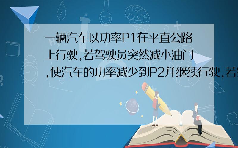 一辆汽车以功率P1在平直公路上行驶,若驾驶员突然减小油门,使汽车的功率减少到P2并继续行驶,若整个过程中阻力恒定不变,此后汽车发动机的牵引力将（ ）A保持不变 B不断减小 C先减小,后保