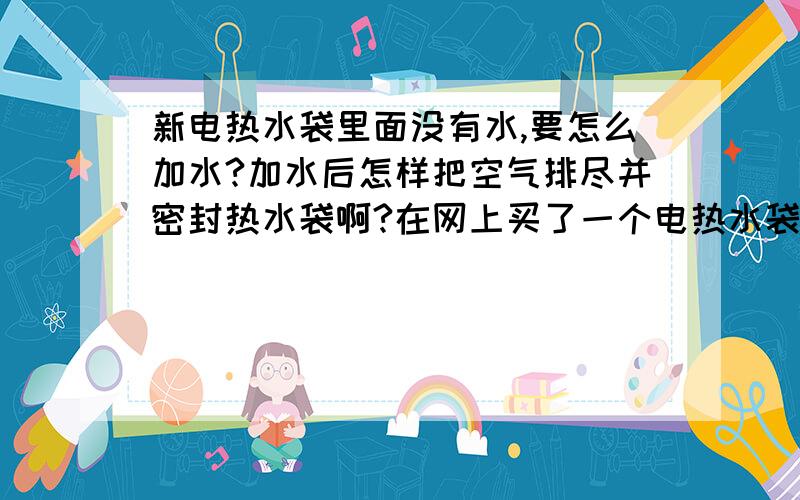 新电热水袋里面没有水,要怎么加水?加水后怎样把空气排尽并密封热水袋啊?在网上买了一个电热水袋,可是要自己加水,完全不知道应该怎么做TAT