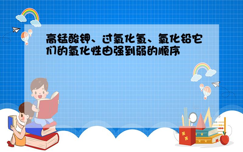 高锰酸钾、过氧化氢、氧化铅它们的氧化性由强到弱的顺序