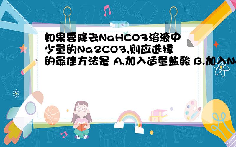 如果要除去NaHCO3溶液中少量的Na2CO3,则应选择的最佳方法是 A.加入适量盐酸 B.加入NaOH溶液 C.加热灼烧 D如果要除去NaHCO3溶液中少量的Na2CO3,则应选择的最佳方法是A.加入适量盐酸B.加入NaOH溶液C.