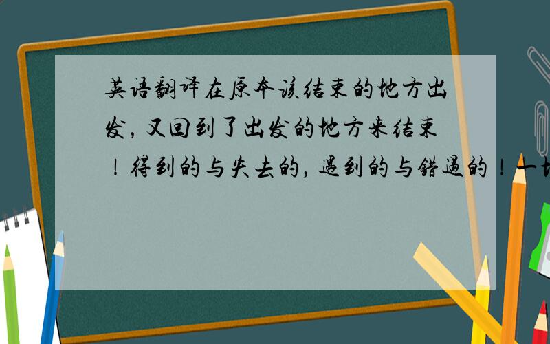 英语翻译在原本该结束的地方出发，又回到了出发的地方来结束！得到的与失去的，遇到的与错过的！一切都充满意义又毫无意义！所以不必追寻什么，我们本是微尘，点缀这世界，飘荡在