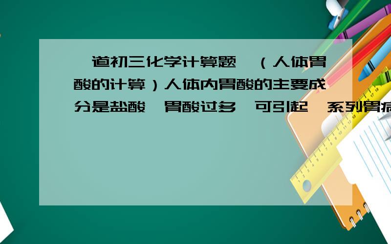 一道初三化学计算题,（人体胃酸的计算）人体内胃酸的主要成分是盐酸,胃酸过多,可引起一系列胃病.最近,美国食品与药品管理局批准胃酸完全抑制剂上市,作为治疗胃酸分泌过多的药品,这药