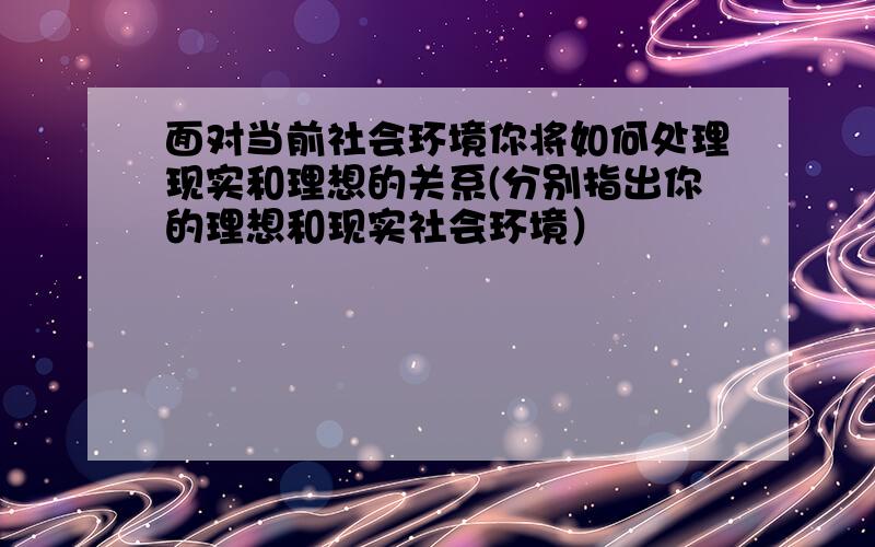 面对当前社会环境你将如何处理现实和理想的关系(分别指出你的理想和现实社会环境）