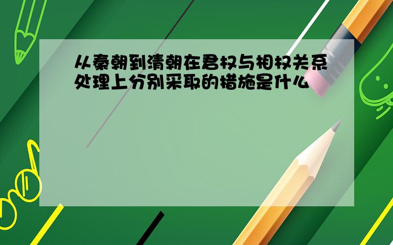 从秦朝到清朝在君权与相权关系处理上分别采取的措施是什么