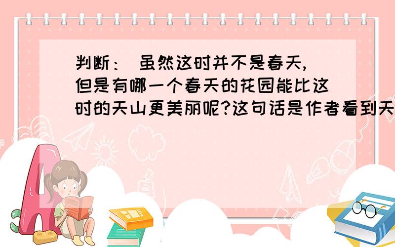 判断： 虽然这时并不是春天,但是有哪一个春天的花园能比这时的天山更美丽呢?这句话是作者看到天山深处野花后所发出的感叹.（）并说明原因.给好评
