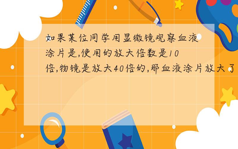 如果某位同学用显微镜观察血液涂片是,使用的放大倍数是10倍,物镜是放大40倍的,那血液涂片放大了多少倍,如果他观察的图像偏视野的左上方,要将这一部位移动到视野的正中央,涂片应向（