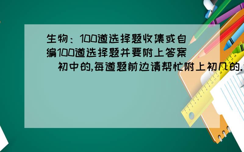 生物：100道选择题收集或自编100道选择题并要附上答案（初中的,每道题前边请帮忙附上初几的.谢谢了）