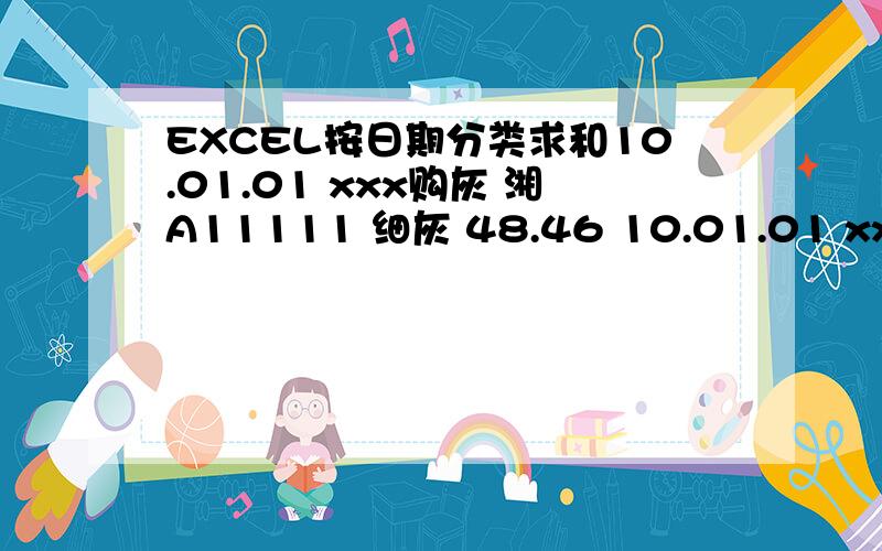 EXCEL按日期分类求和10.01.01 xxx购灰 湘A11111 细灰 48.46 10.01.01 xxx购灰 湘A11112 细灰 46.210.01.01 xxx购灰 湘A11113 原灰 44.8210.01.01 xxx购灰 湘A11114 细灰 49.5810.01.02 xxx购灰 湘A11115 细灰 47.8210.01.02 xxx购灰