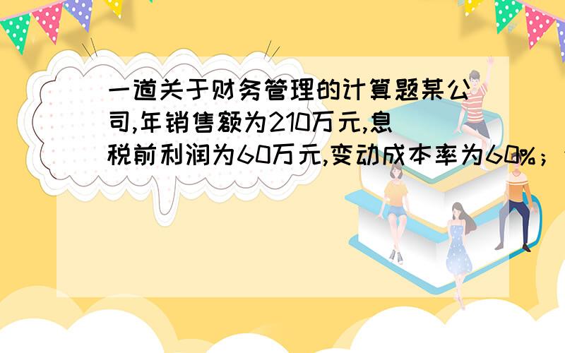 一道关于财务管理的计算题某公司,年销售额为210万元,息税前利润为60万元,变动成本率为60%；全部资产200万元,资产负债率为40%,债务利率为15%.试计算企业的经营杠杆系数、财务杠杆系数和总