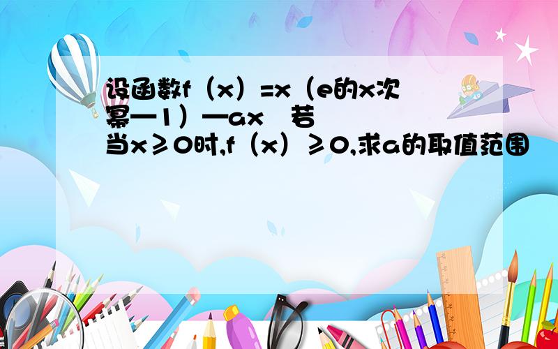 设函数f（x）=x（e的x次幂—1）—ax²若当x≥0时,f（x）≥0,求a的取值范围