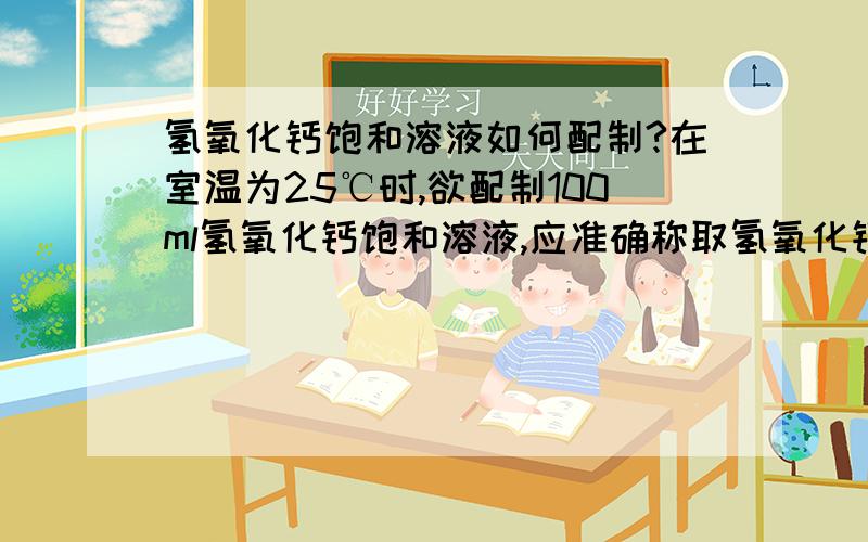 氢氧化钙饱和溶液如何配制?在室温为25℃时,欲配制100ml氢氧化钙饱和溶液,应准确称取氢氧化钙多少呢?