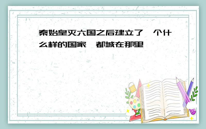 秦始皇灭六国之后建立了一个什么样的国家,都城在那里