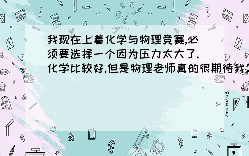 我现在上着化学与物理竞赛,必须要选择一个因为压力太大了.化学比较好,但是物理老师真的很期待我怎么办