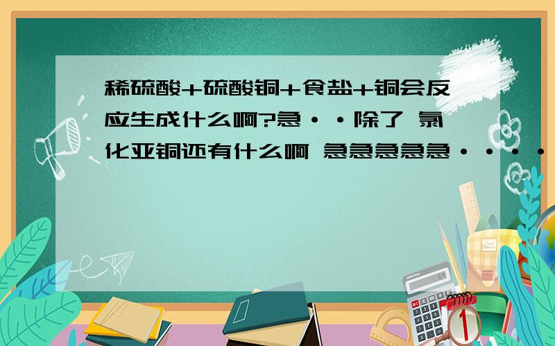 稀硫酸+硫酸铜+食盐+铜会反应生成什么啊?急··除了 氯化亚铜还有什么啊 急急急急急·······谢谢····