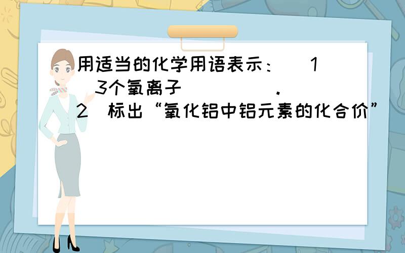 用适当的化学用语表示： （1）3个氧离子_____. （2）标出“氧化铝中铝元素的化合价”_____. （3）今年是建设银行成立60周年,该行发行了一套四枚的金币,真主要组成为“金元素”_____. （4）天