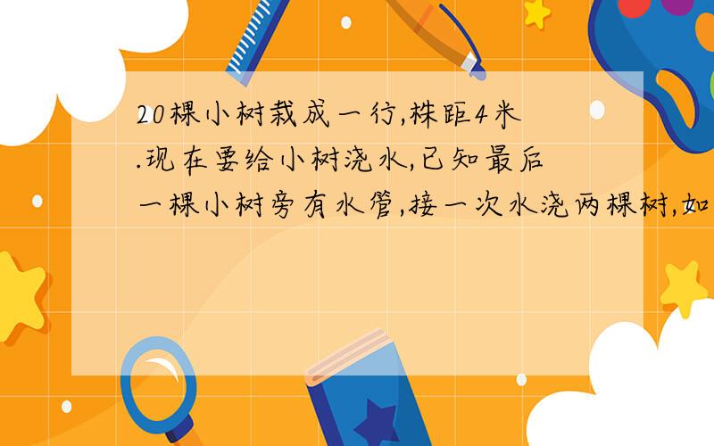 20棵小树栽成一行,株距4米.现在要给小树浇水,已知最后一棵小树旁有水管,接一次水浇两棵树,如果水管与求教：我的结果和你的不同,百思不得其解,我认为第一次浇过的两棵树与其他的不同啊