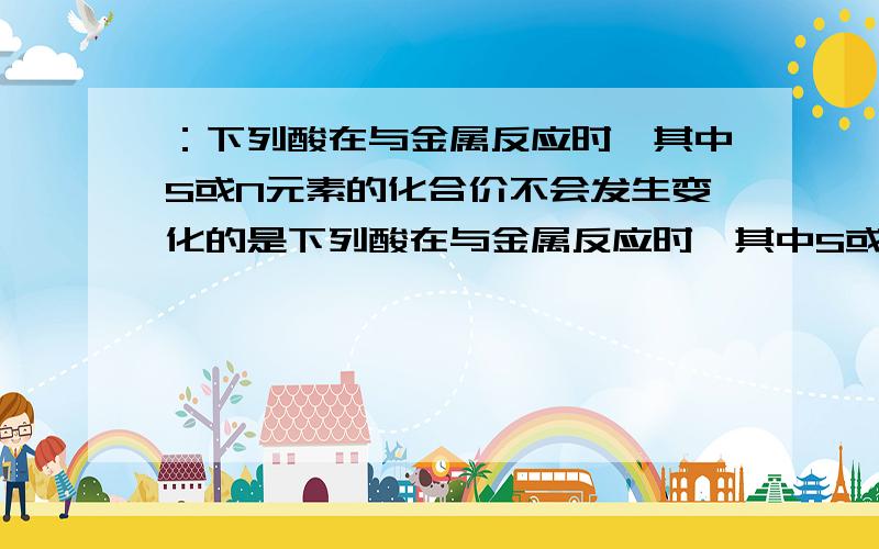 ：下列酸在与金属反应时,其中S或N元素的化合价不会发生变化的是下列酸在与金属反应时,其中S或N元素的化合价不会发生变化的是（）A.稀硫酸 B.稀硝酸 C.浓硫酸 D.浓硝酸请详细说明原因并