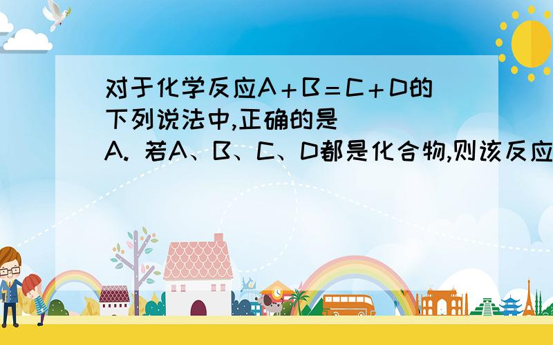 对于化学反应A＋B＝C＋D的下列说法中,正确的是（ ） A. 若A、B、C、D都是化合物,则该反应一定是复分解反对于化学反应A＋B＝C＋D的下列说法中,正确的是（    ）A. 若A、B、C、D都是化合物,则